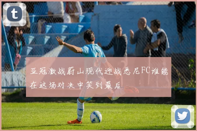 亚冠激战蔚山现代迎战悉尼FC谁能在这场对决中笑到最后