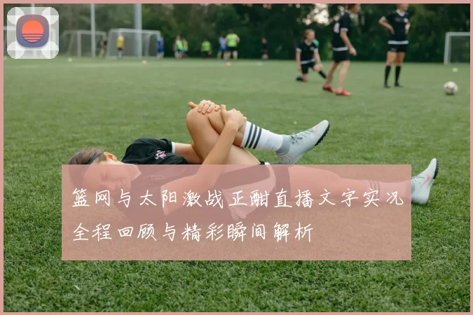 篮网与太阳激战正酣直播文字实况全程回顾与精彩瞬间解析