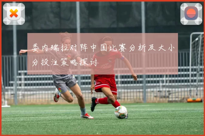 委内瑞拉对阵中国比赛分析及大小分投注策略探讨