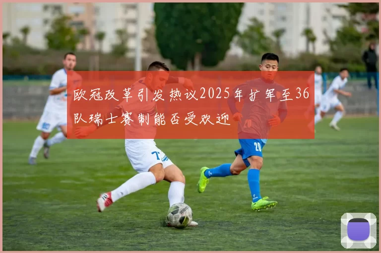 欧冠改革引发热议2025年扩军至36队瑞士赛制能否受欢迎
