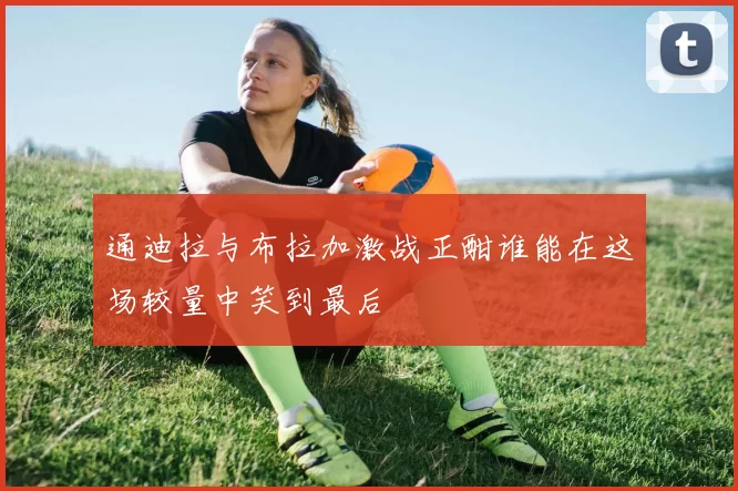 通迪拉与布拉加激战正酣谁能在这场较量中笑到最后