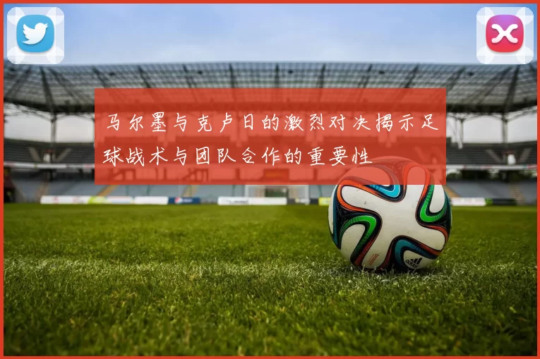 马尔墨与克卢日的激烈对决揭示足球战术与团队合作的重要性