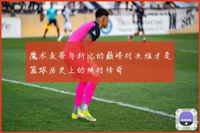 魔术麦蒂与科比的巅峰对决谁才是篮球历史上的绝对传奇