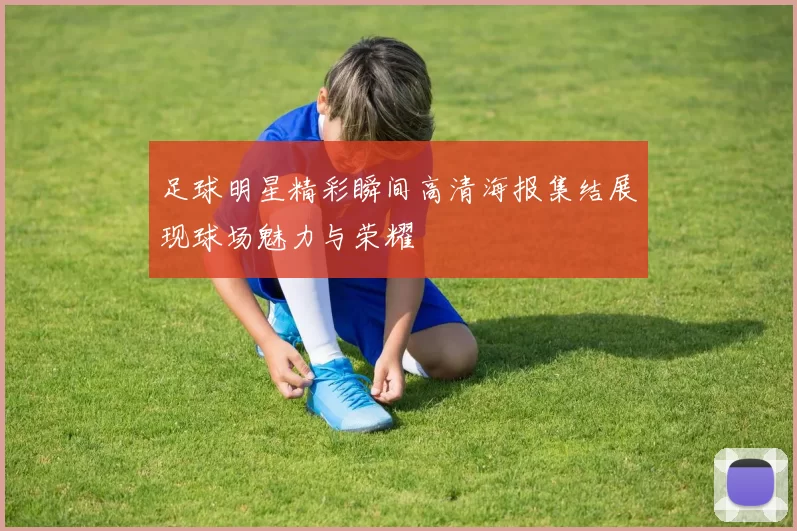 足球明星精彩瞬间高清海报集结展现球场魅力与荣耀
