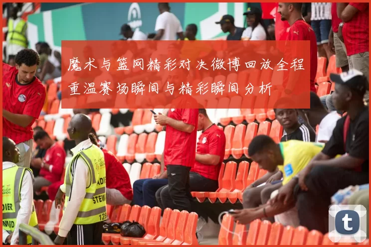 魔术与篮网精彩对决微博回放全程重温赛场瞬间与精彩瞬间分析