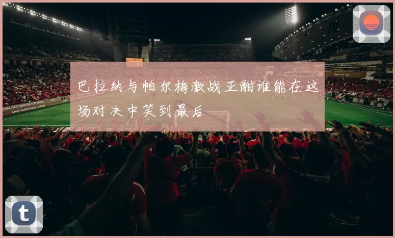 巴拉纳与帕尔梅激战正酣谁能在这场对决中笑到最后