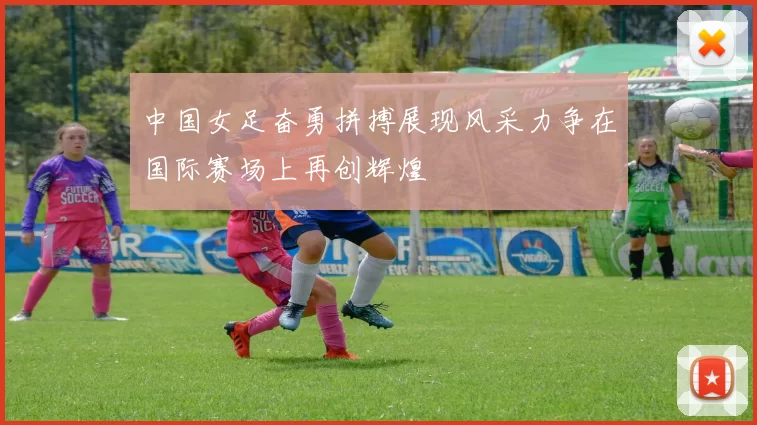 中国女足奋勇拼搏展现风采力争在国际赛场上再创辉煌