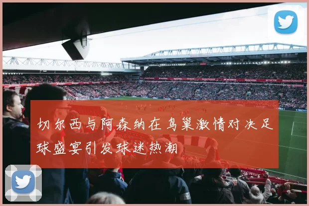 切尔西与阿森纳在鸟巢激情对决足球盛宴引发球迷热潮