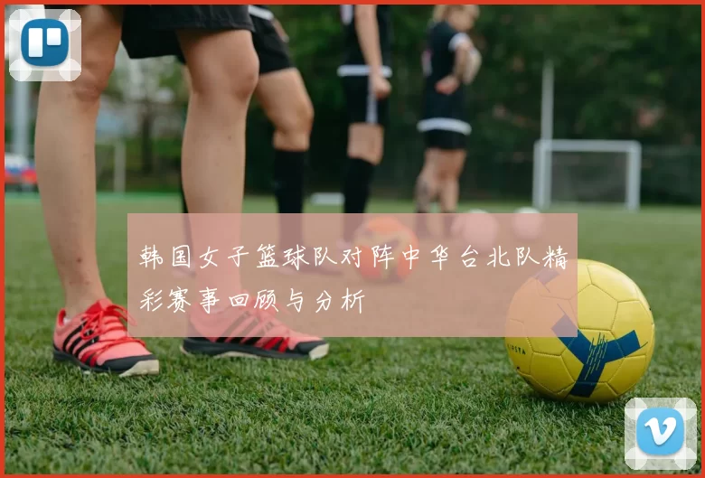 韩国女子篮球队对阵中华台北队精彩赛事回顾与分析